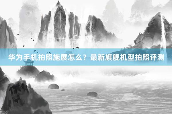 华为手机拍照施展怎么？最新旗舰机型拍照评测